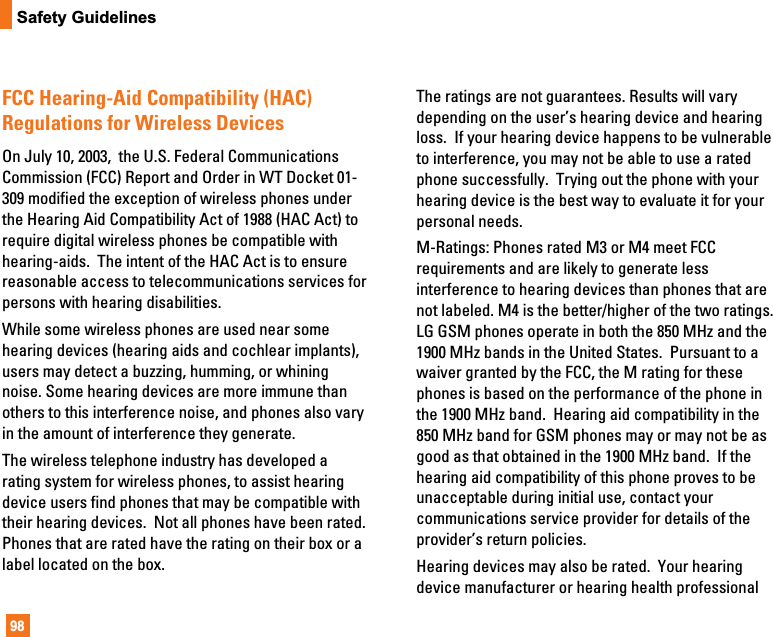98Safety GuidelinesFCC Hearing-Aid Compatibility (HAC)Regulations for Wireless DevicesOn July 10, 2003,  the U.S. Federal CommunicationsCommission (FCC) Report and Order in WT Docket 01-309 modified the exception of wireless phones underthe Hearing Aid Compatibility Act of 1988 (HAC Act) torequire digital wireless phones be compatible withhearing-aids.  The intent of the HAC Act is to ensurereasonable access to telecommunications services forpersons with hearing disabilities.  While some wireless phones are used near somehearing devices (hearing aids and cochlear implants),users may detect a buzzing, humming, or whiningnoise. Some hearing devices are more immune thanothers to this interference noise, and phones also varyin the amount of interference they generate.The wireless telephone industry has developed arating system for wireless phones, to assist hearingdevice users find phones that may be compatible withtheir hearing devices.  Not all phones have been rated.Phones that are rated have the rating on their box or alabel located on the box. The ratings are not guarantees. Results will varydepending on the user’s hearing device and hearingloss.  If your hearing device happens to be vulnerableto interference, you may not be able to use a ratedphone successfully.  Trying out the phone with yourhearing device is the best way to evaluate it for yourpersonal needs.M-Ratings: Phones rated M3 or M4 meet FCCrequirements and are likely to generate lessinterference to hearing devices than phones that arenot labeled. M4 is the better/higher of the two ratings.LG GSM phones operate in both the 850 MHz and the1900 MHz bands in the United States.  Pursuant to awaiver granted by the FCC, the M rating for thesephones is based on the performance of the phone inthe 1900 MHz band.  Hearing aid compatibility in the850 MHz band for GSM phones may or may not be asgood as that obtained in the 1900 MHz band.  If thehearing aid compatibility of this phone proves to beunacceptable during initial use, contact yourcommunications service provider for details of theprovider’s return policies.Hearing devices may also be rated.  Your hearingdevice manufacturer or hearing health professional