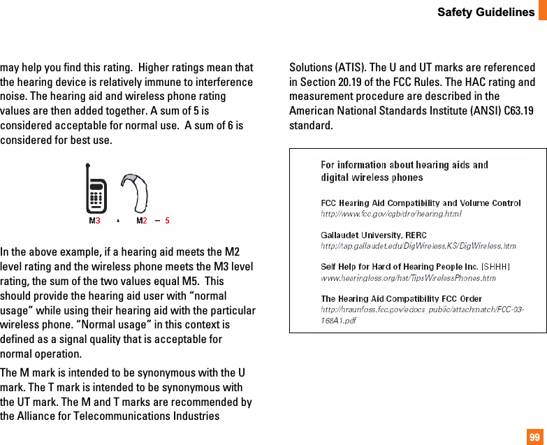 99Safety Guidelinesmay help you find this rating.  Higher ratings mean thatthe hearing device is relatively immune to interferencenoise. The hearing aid and wireless phone ratingvalues are then added together. A sum of 5 isconsidered acceptable for normal use.  A sum of 6 isconsidered for best use. In the above example, if a hearing aid meets the M2level rating and the wireless phone meets the M3 levelrating, the sum of the two values equal M5.  Thisshould provide the hearing aid user with “normalusage” while using their hearing aid with the particularwireless phone. “Normal usage” in this context isdefined as a signal quality that is acceptable fornormal operation. The M mark is intended to be synonymous with the Umark. The T mark is intended to be synonymous withthe UT mark. The M and T marks are recommended bythe Alliance for Telecommunications IndustriesSolutions (ATIS). The U and UT marks are referencedin Section 20.19 of the FCC Rules. The HAC rating andmeasurement procedure are described in theAmerican National Standards Institute (ANSI) C63.19standard.