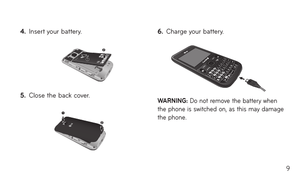 94.  Insert your battery.5.  Close the back cover.6.  Charge your battery.WARNING: Do not remove the battery when the phone is switched on, as this may damage the phone.