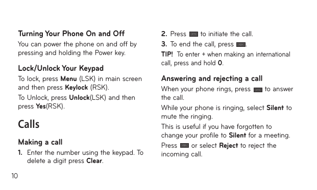10Turning Your Phone On and OffYou can power the phone on and off by pressing and holding the Power key.Lock/Unlock Your KeypadTo lock, press Menu (LSK) in main screen and then press Keylock (RSK). To Unlock, press Unlock(LSK) and then press Yes(RSK).CallsMaking a call1.   Enter the number using the keypad. To delete a digit press Clear.2.  Press   to initiate the call.3.  To end the call, press  .TIP!  To enter + when making an international call, press and hold 0.Answering and rejecting a callWhen your phone rings, press   to answer the call.While your phone is ringing, select Silent to mute the ringing.This is useful if you have forgotten to change your profile to Silent for a meeting.Press   or select Reject to reject the incoming call.