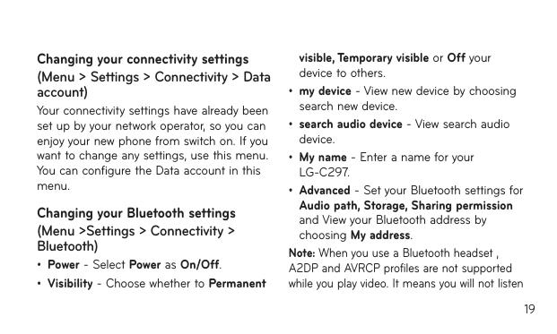 19Changing your connectivity settings (Menu &gt; Settings &gt; Connectivity &gt; Data account)Your connectivity settings have already been set up by your network operator, so you can enjoy your new phone from switch on. If you want to change any settings, use this menu. You can configure the Data account in this menu.Changing your Bluetooth settings (Menu &gt;Settings &gt; Connectivity &gt; Bluetooth)• Power - Select Power as On/Off. • Visibility - Choose whether to Permanent visible, Temporary visible or Off your device to others.• my device - View new device by choosing search new device.• search audio device - View search audio device.• My name - Enter a name for your LG-C297.• Advanced - Set your Bluetooth settings for Audio path, Storage, Sharing permission and View your Bluetooth address by choosing My address.Note: When you use a Bluetooth headset , A2DP and AVRCP profiles are not supported while you play video. It means you will not listen 