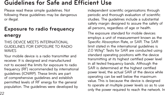22Guidelines for Safe and Efﬁcient UsePlease read these simple guidelines. Not following these guidelines may be dangerous or illegal.Exposure to radio frequency energyTHIS DEVICE MEETS INTERNATIONAL GUIDELINES FOR EXPOSURE TO RADIO WAVESYour mobile device is a radio transmitter and receiver. It is designed and manufactured not to exceed the limits for exposure to radio frequency (RF) recommended by international guidelines (ICNIRP). These limits are part of comprehensive guidelines and establish permitted levels of RF energy for the general population. The guidelines were developed by independent scientific organisations through periodic and thorough evaluation of scientific studies. The guidelines include a substantial safety margin designed to assure the safety of all persons, regardless of age or health.The exposure standard for mobile devices employs a unit of measurement known as the Specific Absorption Rate, or SAR. The SAR limit stated in the international guidelines is 2.0W/kg*. Tests for SAR are conducted using standard operating positions with the device transmitting at its highest certified power level in all tested frequency bands. Although the SAR is determined at the highest certified power level, the actual SAR of the device while operating can be well below the maximum value. This is because the device is designed to operate at multiple power levels so as to use only the power required to reach the network. In 