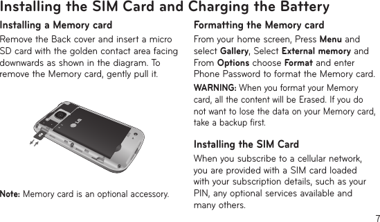 7Installing the SIM Card and Charging the BatteryInstalling a Memory cardRemove the Back cover and insert a micro SD card with the golden contact area facing downwards as shown in the diagram. To remove the Memory card, gently pull it.Note: Memory card is an optional accessory.Formatting the Memory cardFrom your home screen, Press Menu and select Gallery, Select External memory and From Options choose Format and enter Phone Password to format the Memory card.WARNING: When you format your Memory card, all the content will be Erased. If you do not want to lose the data on your Memory card, take a backup first.Installing the SIM CardWhen you subscribe to a cellular network, you are provided with a SIM card loaded with your subscription details, such as your PIN, any optional services available and many others.