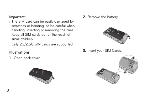 8Important!   ›  The SIM card can be easily damaged by scratches or bending, so be careful when handling, inserting or removing the card. Keep all SIM cards out of the reach of small children.› Only 2G/2.5G SIM cards are supported.Illustrations1.  Open back cover.2.  Remove the battery.3.  Insert your SIM Cards.
