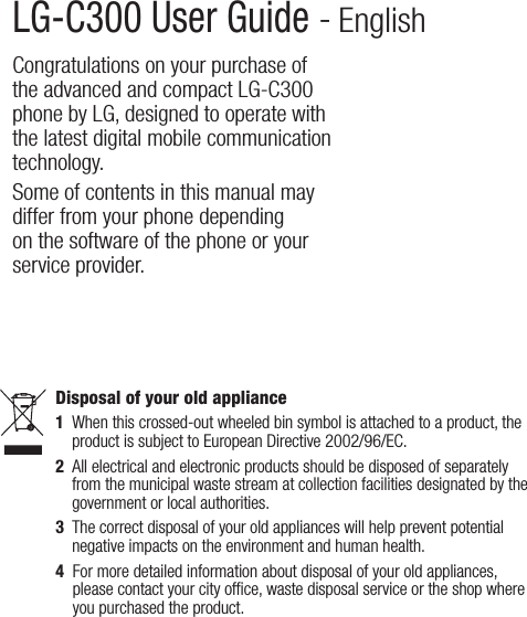 LG-C300 User Guide - EnglishCongratulations on your purchase of the advanced and compact LG-C300 phone by LG, designed to operate with the latest digital mobile communication technology.Some of contents in this manual may differ from your phone depending on the software of the phone or your service provider.Disposal of your old appliance1   When this crossed-out wheeled bin symbol is attached to a product, the product is subject to European Directive 2002/96/EC.2   All electrical and electronic products should be disposed of separately from the municipal waste stream at collection facilities designated by the government or local authorities.3   The correct disposal of your old appliances will help prevent potential negative impacts on the environment and human health.4   For more detailed information about disposal of your old appliances, please contact your city ofﬁce, waste disposal service or the shop where you purchased the product. 