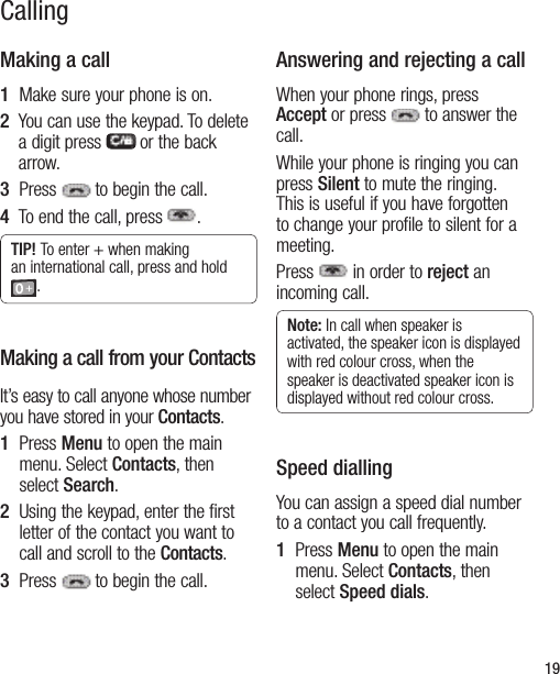 19CallingMaking a call1  Make sure your phone is on.2   You can use the keypad. To delete a digit press   or the back arrow.3  Press  to begin the call.4   To end the call, press .TIP! To enter + when making an international call, press and hold .Making a call from your ContactsIt’s easy to call anyone whose number you have stored in your Contacts.1   Press Menu to open the main menu. Select Contacts, then select Search.2   Using the keypad, enter the first letter of the contact you want to call and scroll to the Contacts.3  Press  to begin the call.Answering and rejecting a callWhen your phone rings, press Accept or press  to answer the call.While your phone is ringing you can press Silent to mute the ringing. This is useful if you have forgotten to change your profile to silent for a meeting. Press   in order to reject an incoming call.Note: In call when speaker is activated, the speaker icon is displayed with red colour cross, when the speaker is deactivated speaker icon is displayed without red colour cross.Speed diallingYou can assign a speed dial number to a contact you call frequently.1   Press Menu to open the main menu. Select Contacts, then select Speed dials.