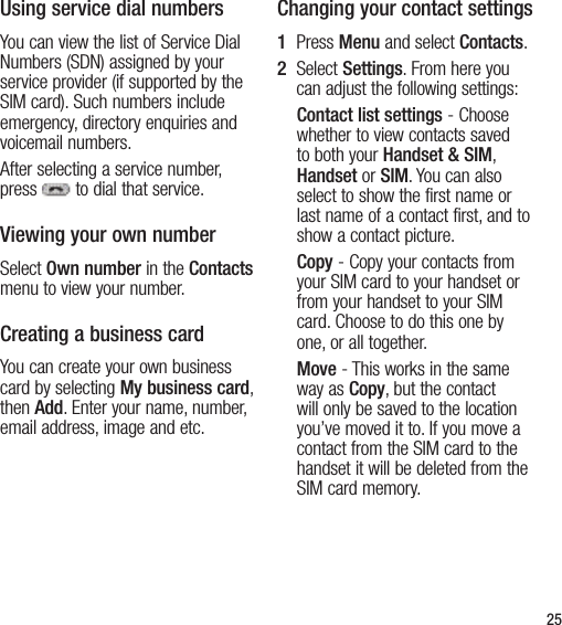 25Using service dial numbersYou can view the list of Service Dial Numbers (SDN) assigned by your service provider (if supported by the SIM card). Such numbers include emergency, directory enquiries and voicemail numbers. After selecting a service number, press  to dial that service.Viewing your own numberSelect Own number in the Contacts menu to view your number.Creating a business cardYou can create your own business card by selecting My business card, then Add. Enter your name, number, email address, image and etc.Changing your contact settings1   Press Menu and select Contacts.2   Select Settings. From here you can adjust the following settings:Contact list settings - Choose whether to view contacts saved to both your Handset &amp; SIM, Handset or SIM. You can also select to show the first name or last name of a contact first, and to show a contact picture.Copy - Copy your contacts from your SIM card to your handset or from your handset to your SIM card. Choose to do this one by one, or all together.Move - This works in the same way as Copy, but the contact will only be saved to the location  you’ve moved it to. If you move a contact from the SIM card to the handset it will be deleted from the SIM card memory.
