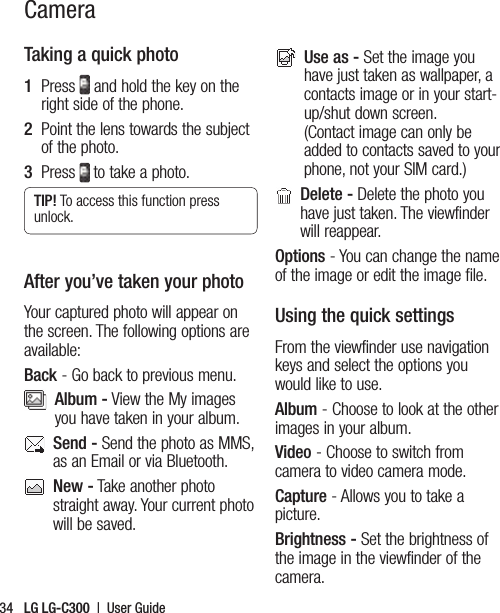 LG LG-C300  |  User Guide34Taking a quick photo1   Press   and hold the key on the right side of the phone.  2   Point the lens towards the subject of the photo.3   Press  to take a photo.TIP! To access this function press unlock.After you’ve taken your photoYour captured photo will appear on the screen. The following options are available:Back - Go back to previous menu.   Album - View the My images you have taken in your album.   Send - Send the photo as MMS, as an Email or via Bluetooth.    New - Take another photo straight away. Your current photo will be saved.    Use as - Set the image you have just taken as wallpaper, a contacts image or in your start-up/shut down screen. (Contact image can only be added to contacts saved to your phone, not your SIM card.)   Delete - Delete the photo you have just taken. The viewfinder will reappear.Options - You can change the name of the image or edit the image file.Using the quick settingsFrom the viewfinder use navigation keys and select the options you would like to use.Album - Choose to look at the other images in your album.Video - Choose to switch from camera to video camera mode.Capture - Allows you to take a picture.Brightness - Set the brightness of the image in the viewfinder of the camera.Camera