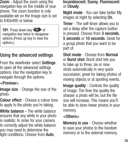 35Zoom - Adjust the zoom using the navigation key on the middle of your phone. The zoom function is only available wh en the image size is set to 640x480 or below.TIP!  Press down key  of navigation key twice to disappear options.(Press up key to view the options.)Using the advanced settingsFrom the viewfinder select Settings to open all the advanced settings options. Use the navigation key to navigate through the options.&lt;Preview&gt;Image size - Change the size of the photo. Colour effect - Choose a colour tone to apply to the photo you’re taking. White balance - The white balance ensures that any white in your photo is realistic. In order for your camera to correctly adjust the white balance you may need to determine the light conditions. Choose from Auto, Incandescent, Sunny, Fluorescent or Cloudy.Night mode - You can take better My images at night by selecting On.Timer - The self-timer allows you to set a delay after the capture button is pressed. Choose from 3 seconds, 5 seconds or 10 seconds. Great for a group photo that you want to be part of.Shot mode - Choose from Normal or Burst shot. Burst shot lets you to take up to three, six or nine shots automatically in very quick succession, great for taking photos of moving objects or at sporting events.Image quality - Controls the quality of image. The finer the quality the sharper a photo will be, but the file size will increase. This means you’ll be able to store fewer photos in your memory.&lt;Others&gt;Memory in use - Choose whether to save your photos to the handset memory or to the external memory.