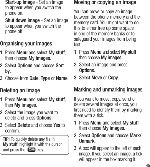 45Start-up image - Set an image to appear when you switch the phone on.Shut down image - Set an image to appear when you switch the phone off.Organising your images1    Press Menu and select My stuff, then choose My images.2   Select Options and choose Sort by.3   Choose from Date, Type or Name.Deleting an image1    Press Menu and select My stuff, then My images.2   Select the image you want to delete and press Options.3   Select Delete and choose Yes to confirm.TIP! To quickly delete any ﬁle in My stuff, highlight it with the cursor and press the    key.Moving or copying an imageYou can move or copy an image between the phone memory and the memory card. You might want to do this to either free up some space in one of the memory banks or to safeguard your images from being lost.1    Press Menu and select My stuff then choose My images.2   Select an image and press Options.3   Select Move or Copy.Marking and unmarking imagesIf you want to move, copy, send or delete several images at once, you first need to identify them by marking them with a tick.1    Press Menu and select My stuff then choose My images.2   Select Options and choose Mark/Unmark.3   A box will appear to the left of each image. If you select an image, a tick will appear in the box marking it.