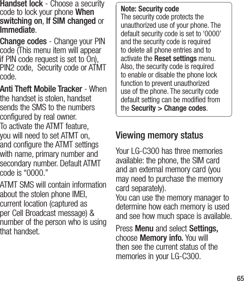 65Handset lock - Choose a security code to lock your phone When switching on, If SIM changed or Immediate.Change codes - Change your PIN code (This menu item will appear if PIN code request is set to On), PIN2 code,  Security code or ATMT code.Anti Theft Mobile Tracker - When the handset is stolen, handset sends the SMS to the numbers configured by real owner.  To activate the ATMT feature, you will need to set ATMT on, and configure the ATMT settings with name, primary number and secondary number. Default ATMT code is “0000.”ATMT SMS will contain information about the stolen phone IMEI, current location (captured as per Cell Broadcast message) &amp; number of the person who is using that handset.Note: Security code The security code protects the unauthorized use of your phone. The default security code is set to ‘0000’ and the security code is required to delete all phone entries and to activate the Reset settings menu. Also, the security code is required to enable or disable the phone lock function to prevent unauthorized use of the phone. The security code default setting can be modiﬁed from the Security &gt; Change codes.Viewing memory statusYour LG-C300 has three memories available: the phone, the SIM card and an external memory card (you may need to purchase the memory card separately).  You can use the memory manager to determine how each memory is used and see how much space is available.Press Menu and select Settings, choose Memory info. You will then see the current status of the memories in your LG-C300. 