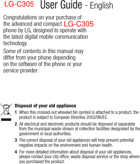 LG-C300 User Guide - EnglishCongratulations on your purchase of the advanced and compact LG-C300 phone by LG, designed to operate with the latest digital mobile communication technology.Some of contents in this manual may differ from your phone depending on the software of the phone or your service provider.Disposal of your old appliance1   When this crossed-out wheeled bin symbol is attached to a product, the product is subject to European Directive 2002/96/EC.2   All electrical and electronic products should be disposed of separately from the municipal waste stream at collection facilities designated by the government or local authorities.3   The correct disposal of your old appliances will help prevent potential negative impacts on the environment and human health.4   For more detailed information about disposal of your old appliances, please contact your city ofﬁce, waste disposal service or the shop where you purchased the product. LG-C305LG-C305