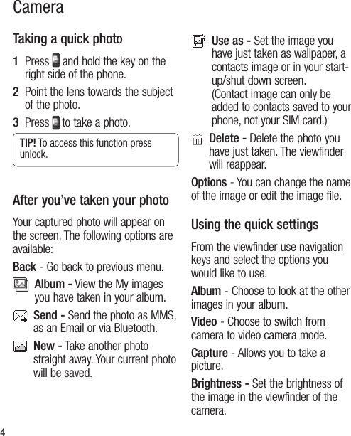 4Taking a quick photo1   Press   and hold the key on the right side of the phone.  2   Point the lens towards the subject of the photo.3   Press  to take a photo.TIP! To access this function press unlock.After you’ve taken your photoYour captured photo will appear on the screen. The following options are available:Back - Go back to previous menu.   Album - View the My images you have taken in your album.   Send - Send the photo as MMS, as an Email or via Bluetooth.    New - Take another photo straight away. Your current photo will be saved.    Use as - Set the image you have just taken as wallpaper, a contacts image or in your start-up/shut down screen. (Contact image can only be added to contacts saved to your phone, not your SIM card.)   Delete - Delete the photo you have just taken. The viewfinder will reappear.Options - You can change the name of the image or edit the image file.Using the quick settingsFrom the viewfinder use navigation keys and select the options you would like to use.Album - Choose to look at the other images in your album.Video - Choose to switch from camera to video camera mode.Capture - Allows you to take a picture.Brightness - Set the brightness of the image in the viewfinder of the camera.Camera