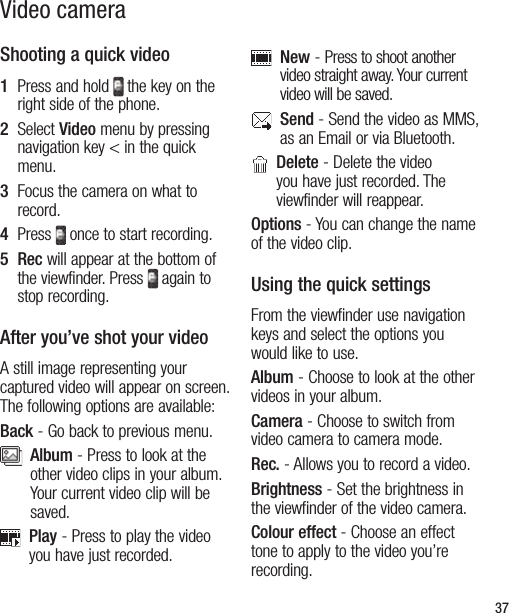 37Video cameraShooting a quick video1   Press and hold  the key on the right side of the phone.  2   Select Video menu by pressing navigation key &lt; in the quick menu.  3   Focus the camera on what to record.4   Press  once to start recording.5   Rec will appear at the bottom of the viewfinder. Press  again to stop recording.After you’ve shot your videoA still image representing your captured video will appear on screen. The following options are available:Back - Go back to previous menu.   Album - Press to look at the other video clips in your album. Your current video clip will be saved.   Play - Press to play the video you have just recorded.   New - Press to shoot another video straight away. Your current video will be saved.   Send - Send the video as MMS, as an Email or via Bluetooth.    Delete - Delete the video you have just recorded. The viewfinder will reappear.Options - You can change the name of the video clip.Using the quick settingsFrom the viewfinder use navigation keys and select the options you would like to use.Album - Choose to look at the other videos in your album.Camera - Choose to switch from video camera to camera mode.Rec. - Allows you to record a video.Brightness - Set the brightness in the viewfinder of the video camera.   Colour effect - Choose an effect tone to apply to the video you’re recording.