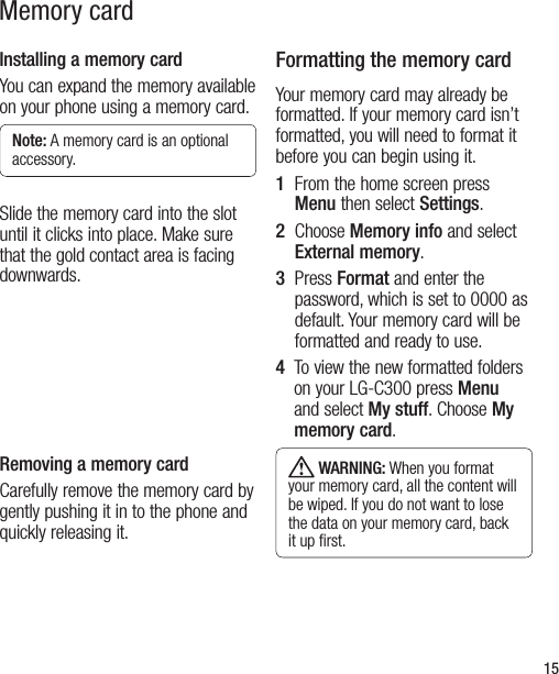 15Memory cardInstalling a memory cardYou can expand the memory available on your phone using a memory card.Note: A memory card is an optional accessory.Slide the memory card into the slot until it clicks into place. Make sure that the gold contact area is facing downwards.Removing a memory cardCarefully remove the memory card by gently pushing it in to the phone and quickly releasing it.Formatting the memory cardYour memory card may already be formatted. If your memory card isn’t formatted, you will need to format it before you can begin using it.1   From the home screen press Menu then select Settings.2   Choose Memory info and select External memory. 3   Press Format and enter the password, which is set to 0000 as default. Your memory card will be formatted and ready to use.4    To view the new formatted folders on your LG-C300 press Menu and select My stuff. Choose My memory card. WARNING: When you format your memory card, all the content will be wiped. If you do not want to lose the data on your memory card, back it up ﬁrst. 