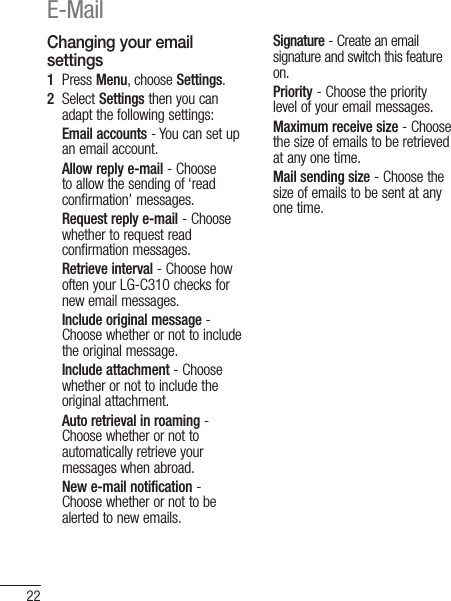 22Changing your email settings1   Press Menu, choose Settings.2   Select Settings then you can adapt the following settings:Email accounts - You can set up an email account.Allow reply e-mail - Choose to allow the sending of ‘read confirmation’ messages.Request reply e-mail - Choose whether to request read confirmation messages.Retrieve interval - Choose how often your LG-C310 checks for new email messages.Include original message -  Choose whether or not to include the original message.Include attachment - Choose whether or not to include the original attachment.Auto retrieval in roaming -  Choose whether or not to automatically retrieve your messages when abroad.New e-mail notification -  Choose whether or not to be alerted to new emails.Signature - Create an email signature and switch this feature on.Priority - Choose the priority level of your email messages.Maximum receive size - Choose the size of emails to be retrieved at any one time.Mail sending size - Choose the size of emails to be sent at any one time.E-Mail