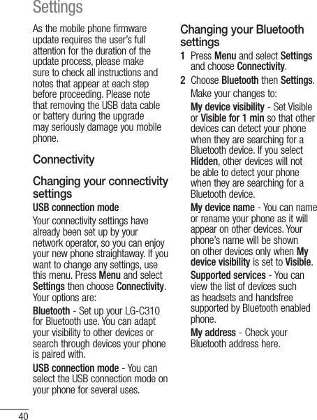 40As the mobile phone firmware update requires the user’s full attention for the duration of the update process, please make sure to check all instructions and notes that appear at each step before proceeding. Please note that removing the USB data cable or battery during the upgrade may seriously damage you mobile phone.ConnectivityChanging your connectivity settings USB connection modeYour connectivity settings have already been set up by your network operator, so you can enjoy your new phone straightaway. If you want to change any settings, use this menu. Press Menu and select Settings then choose Connectivity. Your options are:Bluetooth - Set up your LG-C310 for Bluetooth use. You can adapt your visibility to other devices or search through devices your phone is paired with.USB connection mode - You can select the USB connection mode on your phone for several uses.Changing your Bluetooth settings1   Press Menu and select Settings and choose Connectivity.2   Choose Bluetooth then Settings. Make your changes to:My device visibility - Set Visible or Visible for 1 min so that other devices can detect your phone when they are searching for a Bluetooth device. If you select Hidden, other devices will not be able to detect your phone when they are searching for a Bluetooth device.My device name - You can name or rename your phone as it will appear on other devices. Your phone’s name will be shown on other devices only when My device visibility is set to Visible.Supported services - You can view the list of devices such as headsets and handsfree supported by Bluetooth enabled phone.My address - Check your Bluetooth address here.Settings