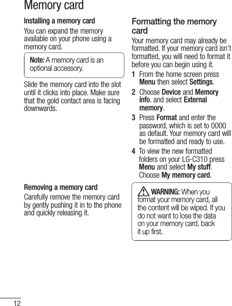 12Memory cardInstalling a memory cardYou can expand the memory available on your phone using a memory card. Note: A memory card is an optional accessory.Slide the memory card into the slot until it clicks into place. Make sure that the gold contact area is facing downwards.Removing a memory cardCarefully remove the memory card by gently pushing it in to the phone and quickly releasing it.Formatting the memory cardYour memory card may already be formatted. If your memory card isn’t formatted, you will need to format it before you can begin using it.1   From the home screen press Menu then select Settings.2   Choose Device and Memory info. and select External memory. 3   Press Format and enter the password, which is set to 0000 as default. Your memory card will be formatted and ready to use.4    To view the new formatted folders on your LG-C310 press Menu and select My stuff. Choose My memory card.  WARNING: When you format your memory card, all the content will be wiped. If you do not want to lose the data on your memory card, back it up ﬁrst.