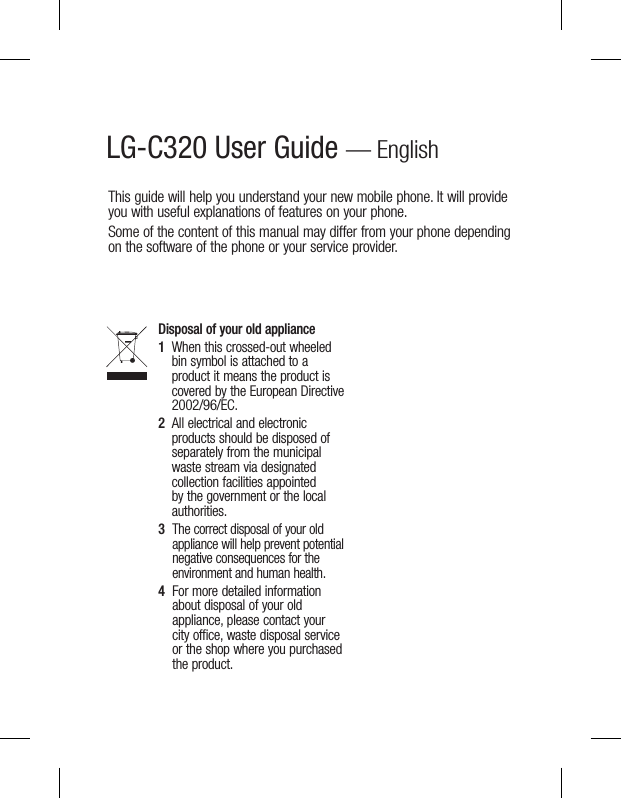 LG-C320 User Guide — EnglishThis guide will help you understand your new mobile phone. It will provide you with useful explanations of features on your phone.Some of the content of this manual may differ from your phone depending on the software of the phone or your service provider.Disposal of your old appliance1   When this crossed-out wheeled bin symbol is attached to a product it means the product is covered by the European Directive 2002/96/EC.2   All electrical and electronic products should be disposed of separately from the municipal waste stream via designated collection facilities appointed by the government or the local authorities.3   The correct disposal of your old appliance will help prevent potential negative consequences for the environment and human health.4   For more detailed information about disposal of your old appliance, please contact your city office, waste disposal service or the shop where you purchased the product.