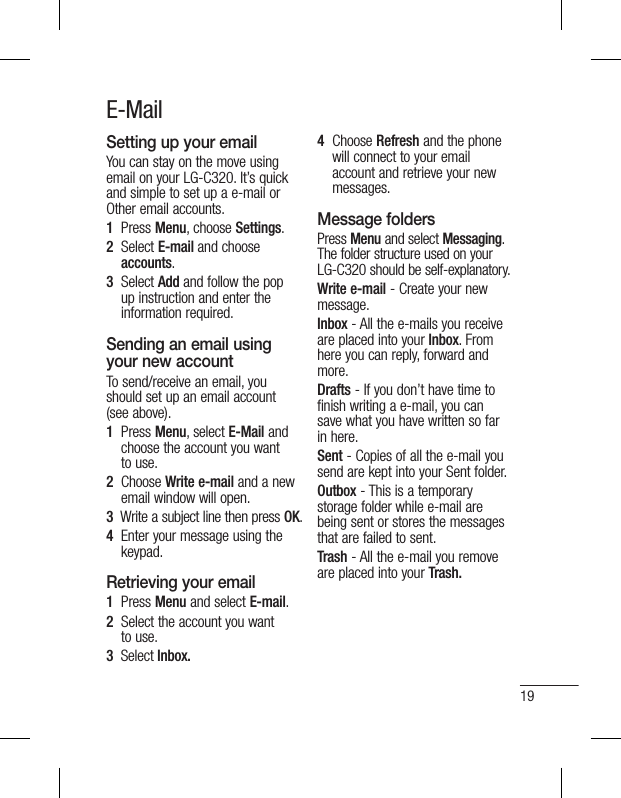 19E-MailSetting up your emailYou can stay on the move using email on your LG-C320. It’s quick and simple to set up a e-mail or Other email accounts.1   Press Menu, choose Settings.2   Select E-mail and choose   accounts. 3    Select Add and follow the pop up instruction and enter the information required.Sending an email using your new accountTo send/receive an email, you should set up an email account (see above).1   Press Menu, select E-Mail and choose the account you want to use.2   Choose Write e-mail and a new email window will open.3   Write a subject line then press OK.4   Enter your message using the keypad.Retrieving your email1   Press Menu and select E-mail.2   Select the account you want to use.3  Select Inbox.4   Choose Refresh and the phone will connect to your email account and retrieve your new messages.Message foldersPress Menu and select Messaging. The folder structure used on your LG-C320 should be self-explanatory.Write e-mail - Create your new message.Inbox - All the e-mails you receive are placed into your Inbox. From here you can reply, forward and more. Drafts - If you don’t have time to finish writing a e-mail, you can save what you have written so far in here.Sent - Copies of all the e-mail you send are kept into your Sent folder.Outbox - This is a temporary storage folder while e-mail are being sent or stores the messages that are failed to sent.Trash - All the e-mail you remove are placed into your Trash.