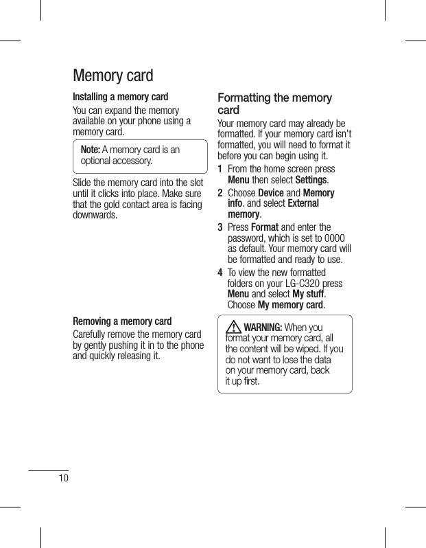 10Memory cardInstalling a memory cardYou can expand the memory available on your phone using a memory card. Note: A memory card is an optional accessory.Slide the memory card into the slot until it clicks into place. Make sure that the gold contact area is facing downwards.Removing a memory cardCarefully remove the memory card by gently pushing it in to the phone and quickly releasing it.Formatting the memory cardYour memory card may already be formatted. If your memory card isn’t formatted, you will need to format it before you can begin using it.1   From the home screen press Menu then select Settings.2   Choose Device and Memory info. and select External memory. 3   Press Format and enter the password, which is set to 0000 as default. Your memory card will be formatted and ready to use.4    To view the new formatted folders on your LG-C320 press Menu and select My stuff. Choose My memory card.  WARNING: When you format your memory card, all the content will be wiped. If you do not want to lose the data on your memory card, back it up ﬁ rst.