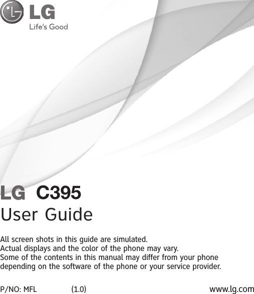 LG  C395User GuideAll screen shots in this guide are simulated.Actual displays and the color of the phone may vary.Some of the contents in this manual may differ from your phone depending on the software of the phone or your service provider.P/NO: MFL              (1.0) www.lg.com