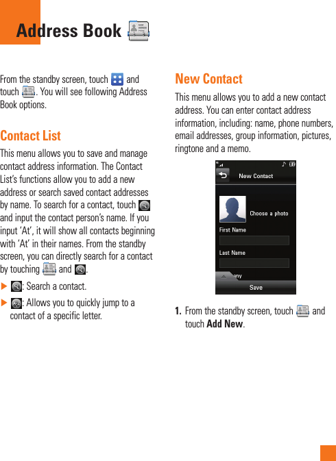 From the standby screen, touch   and touch  . You will see following Address Book options.Contact ListThis menu allows you to save and manage contact address information. The Contact List’s functions allow you to add a new address or search saved contact addresses by name. To search for a contact, touch   and input the contact person’s name. If you input ‘At’, it will show all contacts beginning with ‘At’ in their names. From the standby screen, you can directly search for a contact by touching   and  . ►: Search a contact. ►: Allows you to quickly jump to a contact of a specific letter.New ContactThis menu allows you to add a new contact address. You can enter contact address information, including: name, phone numbers, email addresses, group information, pictures, ringtone and a memo.1.  From the standby screen, touch   and touch Add New.Address Book 