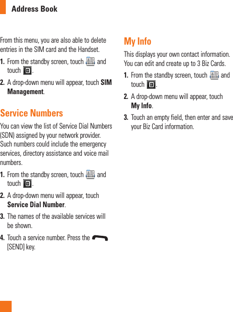 Address BookFrom this menu, you are also able to delete entries in the SIM card and the Handset. 1.  From the standby screen, touch   and touch  .2.  A drop-down menu will appear, touch SIM Management.Service NumbersYou can view the list of Service Dial Numbers (SDN) assigned by your network provider. Such numbers could include the emergency services, directory assistance and voice mail numbers.1.  From the standby screen, touch   and touch  .2.  A drop-down menu will appear, touch Service Dial Number.3.  The names of the available services will be shown.4.  Touch a service number. Press the [SEND] key.My InfoThis displays your own contact information. You can edit and create up to 3 Biz Cards.1.  From the standby screen, touch   and touch  .2.  A drop-down menu will appear, touch My Info.3.  Touch an empty field, then enter and save your Biz Card information.