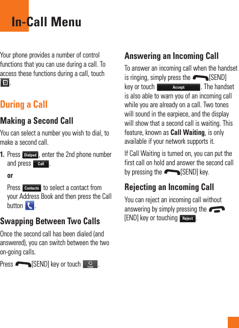 Your phone provides a number of control functions that you can use during a call. To access these functions during a call, touch .During a CallMaking a Second CallYou can select a number you wish to dial, to make a second call. 1.  Press Dialpad, enter the 2nd phone number and press Call.  or   Press Contacts to select a contact from your Address Book and then press the Call button  .Swapping Between Two CallsOnce the second call has been dialed (and answered), you can switch between the two on-going calls.Press  [SEND] key or touch  .Answering an Incoming CallTo answer an incoming call when the handset is ringing, simply press the  [SEND] key or touch Accept. The handset is also able to warn you of an incoming call while you are already on a call. Two tones will sound in the earpiece, and the display will show that a second call is waiting. This feature, known as Call Waiting, is only available if your network supports it.If Call Waiting is turned on, you can put the first call on hold and answer the second call by pressing the  [SEND] key.Rejecting an Incoming CallYou can reject an incoming call without answering by simply pressing the [END] key or touching Reject.In-Call Menu