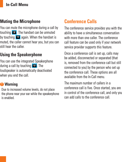 In-Call MenuMuting the MicrophoneYou can mute the microphone during a call by touching  . The handset can be unmuted by touching   again. When the handset is muted, the caller cannot hear you, but you can still hear the caller.Using the SpeakerphoneYou can use the integrated Speakerphone during a call by touching  . The loudspeaker is automatically deactivated when you end the call. WarningDue to increased volume levels, do not place the phone near your ear while the speakerphone is enabled.Conference CallsThe conference service provides you with the ability to have a simultaneous conversation with more than one caller. The conference call feature can be used only if your network service provider supports this feature.Once a conference call is set up, calls may be added, disconnected or separated (that is, removed from the conference call but still connected to you) by the person who set up the conference call. These options are all available from the In-Call menu.The maximum number of callers in a conference call is five. Once started, you are in control of the conference call, and only you can add calls to the conference call.
