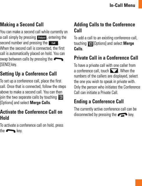 In-Call MenuMaking a Second CallYou can make a second call while currently on a call simply by pressing Dialpad, entering the second number and pressing the Call. When the second call is connected, the first call is automatically placed on hold. You can swap between calls by pressing the [SEND] key.Setting Up a Conference CallTo set up a conference call, place the first call. Once that is connected, follow the steps above to make a second call. You can then join the two separate calls by touching [Options] and select Merge Calls.Activate the Conference Call on HoldTo activate a conference call on hold, press the   key.Adding Calls to the Conference CallTo add a call to an existing conference call, touching  [Options] and select Merge Calls.Private Call in a Conference CallTo have a private call with one caller from a conference call, touch  . When the numbers of the callers are displayed, select the one you wish to speak in private with. Only the person who initiates the Conference Call can initiate a Private Call.Ending a Conference CallThe currently active conference call can be disconnected by pressing the   key.