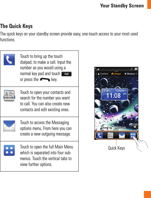 The Quick KeysThe quick keys on your standby screen provide easy, one-touch access to your most used functions.Touch to bring up the touch dialpad, to make a call. Input the number as you would using a normal key pad and touch Call or press the   key.Quick KeysTouch to open your contacts and search for the number you want to call. You can also create new contacts and edit existing ones. Touch to access the Messaging options menu. From here you can create a new outgoing message.Touch to open the full Main Menu which is separated into four sub-menus. Touch the vertical tabs to view further options.Your Standby Screen