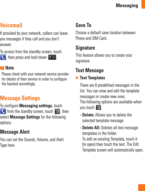 MessagingVoicemailIf provided by your network, callers can leave you messages if they call and you don’t answer. To access from the standby screen, touch  , then press and hold down  . NotePlease check with your network service provider for details of their service in order to configure the handset accordingly.Message SettingsTo configure Messaging settings, touch  from the standby screen, touch  , then select Message Settings for the following options.Message AlertYou can set the Sounds, Volume, and Alert Type here.Save ToChoose a default save location between Phone and SIM Card.SignatureThis feature allows you to create your signature.Text Message ►Text Templates   There are 6 predefined messages in the list. You can view and edit the template messages or create new ones.  The following options are available when you touch  . -  Delete: Allows you to delete the selected template message. -  Delete All: Deletes all text message templates in the folder. To edit an existing Template, touch it (to open) then touch the text. The Edit Template screen will automatically open.