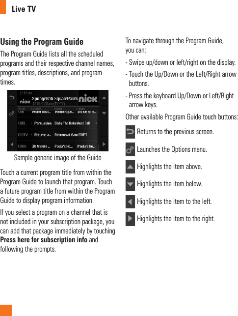 Live TVUsing the Program GuideThe Program Guide lists all the scheduled programs and their respective channel names, program titles, descriptions, and program times.Sample generic image of the GuideTouch a current program title from within the Program Guide to launch that program. Touch a future program title from within the Program Guide to display program information. If you select a program on a channel that is not included in your subscription package, you can add that package immediately by touching Press here for subscription info and following the prompts. To navigate through the Program Guide, you can:-  Swipe up/down or left/right on the display.-  Touch the Up/Down or the Left/Right arrow buttons.-  Press the keyboard Up/Down or Left/Right arrow keys. Other available Program Guide touch buttons:Returns to the previous screen.Launches the Options menu.Highlights the item above.Highlights the item below.Highlights the item to the left.Highlights the item to the right.