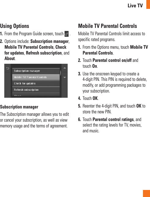 Live TVUsing Options1.  From the Program Guide screen, touch   . 2.  Options include: Subscription manager, Mobile TV Parental Controls, Check for updates, Refresh subscription, and About.Subscription managerThe Subscription manager allows you to edit or cancel your subscription, as well as view memory usage and the terms of agreement.Mobile TV Parental ControlsMobile TV Parental Controls limit access to specific rated programs.1.  From the Options menu, touch Mobile TV Parental Controls.2.  Touch Parental control on/off and touch On.3.  Use the onscreen keypad to create a 4-digit PIN. This PIN is required to delete, modify, or add programming packages to your subscription.4.  Touch OK.5.  Reenter the 4-digit PIN, and touch OK to store the new PIN.6.  Touch Parental control ratings, and select the rating levels for TV, movies, and music.