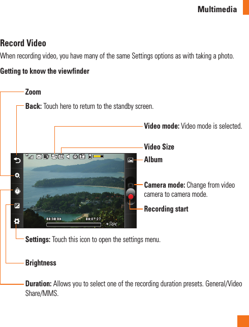 MultimediaRecord VideoWhen recording video, you have many of the same Settings options as with taking a photo. Getting to know the viewfinderVideo mode: Video mode is selected.Video SizeBack: Touch here to return to the standby screen.Recording startAlbumZoomDuration: Allows you to select one of the recording duration presets. General/Video Share/MMS.Settings: Touch this icon to open the settings menu.BrightnessCamera mode: Change from video camera to camera mode.