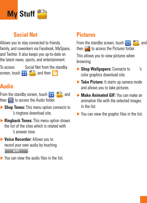  Social NetAllows you to stay connected to friends, family, and coworkers via Facebook, MySpace, and Twitter. It also keeps you up-to-date on the latest news, sports, and entertainment.To access   Social Net from the standby screen, touch  ,  , and then  .AudioFrom the standby screen, touch  ,  , and then   to access the Audio folder. ►Shop Tones: This menu option connects to ’s ringtone download site. ►Ringback Tones: This menu option shows the list of the sites which is related with ’s answer tone. ►Voice Recorder: Allows you to record your own audio by touching  REC. ►You can view the audio files in the list.PicturesFrom the standby screen, touch  ,  , and then   to access the Pictures folder.This allows you to view pictures when browsing. ►Shop Wallpapers: Connects to  ’s color graphics download site. ►Take Picture: It starts up camera mode and allows you to take pictures.  ►Make Animated GIF: You can make an animation file with the selected images in the list. ►You can view the graphic files in the list.My Stuff 