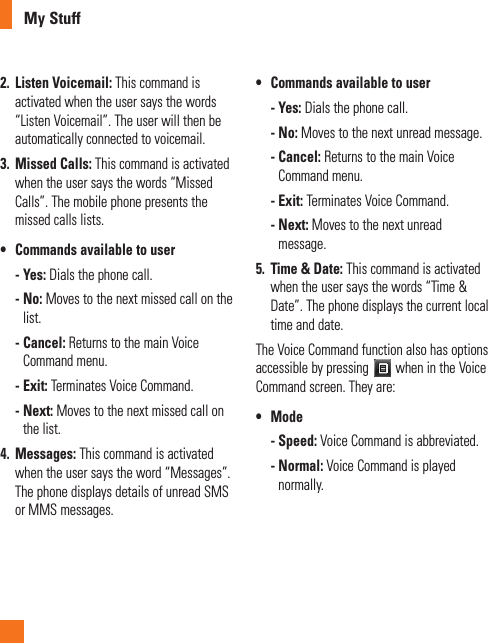 My Stuff2.  Listen Voicemail: This command is activated when the user says the words “Listen Voicemail”. The user will then be automatically connected to voicemail.3.  Missed Calls: This command is activated when the user says the words “Missed Calls”. The mobile phone presents the missed calls lists.•฀ ฀Commands฀available฀to฀user -  Yes: Dials the phone call. -  No: Moves to the next missed call on the list. -  Cancel: Returns to the main Voice Command menu. -  Exit: Terminates Voice Command. -  Next: Moves to the next missed call on the list.4.  Messages: This command is activated when the user says the word “Messages”. The phone displays details of unread SMS or MMS messages.•฀ ฀Commands฀available฀to฀user -  Yes: Dials the phone call. -  No: Moves to the next unread message. -  Cancel: Returns to the main Voice Command menu. -  Exit: Terminates Voice Command. -  Next: Moves to the next unread message.5.   Time &amp; Date: This command is activated when the user says the words “Time &amp; Date”. The phone displays the current local time and date.The Voice Command function also has options accessible by pressing   when in the Voice Command screen. They are:•฀ ฀Mode -  Speed: Voice Command is abbreviated. -  Normal: Voice Command is played normally.