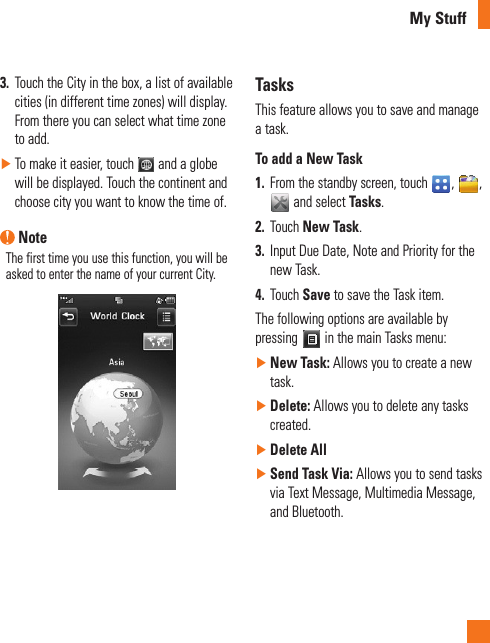 My Stuff3.  Touch the City in the box, a list of available cities (in different time zones) will display. From there you can select what time zone to add. ►To make it easier, touch   and a globe will be displayed. Touch the continent and choose city you want to know the time of.  NoteThe first time you use this function, you will be asked to enter the name of your current City.TasksThis feature allows you to save and manage a task.To add a New Task1.  From the standby screen, touch  ,  ,  and select Tasks.2.  Touch New Task.3.  Input Due Date, Note and Priority for the new Task.4.  Touch Save to save the Task item.The following options are available by pressing   in the main Tasks menu: ►New Task: Allows you to create a new task. ►Delete: Allows you to delete any tasks created. ►Delete All ►Send Task Via: Allows you to send tasks via Text Message, Multimedia Message, and Bluetooth.