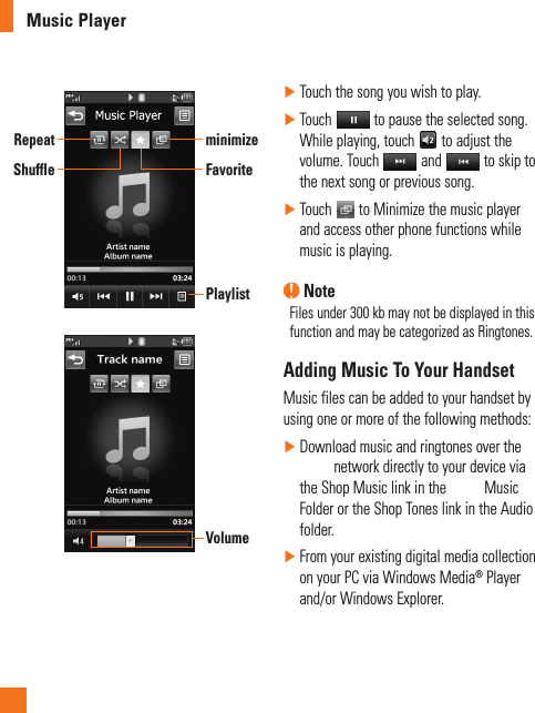 Music PlayerPlaylistRepeatShuffleminimizeFavoriteVolume ►Touch the song you wish to play. ►Touch   to pause the selected song. While playing, touch   to adjust the volume. Touch   and   to skip to the next song or previous song. ►Touch   to Minimize the music player and access other phone functions while music is playing. NoteFiles under 300 kb may not be displayed in this function and may be categorized as Ringtones.Adding Music To Your HandsetMusic files can be added to your handset by using one or more of the following methods: ►Download music and ringtones over the  network directly to your device via the Shop Music link in the   Music Folder or the Shop Tones link in the Audio folder. ►From your existing digital media collection on your PC via Windows Media® Player and/or Windows Explorer.