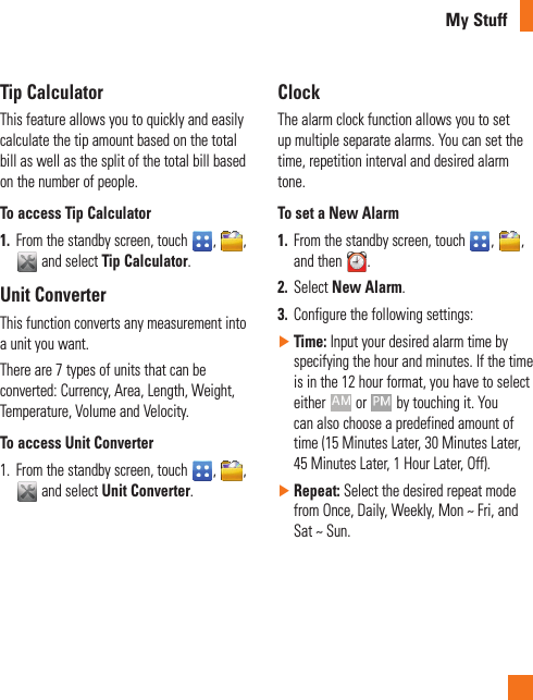 My StuffTip CalculatorThis feature allows you to quickly and easily calculate the tip amount based on the total bill as well as the split of the total bill based on the number of people.To access Tip Calculator1.  From the standby screen, touch  ,  ,  and select Tip Calculator.Unit ConverterThis function converts any measurement into a unit you want. There are 7 types of units that can be converted: Currency, Area, Length, Weight, Temperature, Volume and Velocity.To access Unit Converter1.   From the standby screen, touch  ,  ,  and select Unit Converter.ClockThe alarm clock function allows you to set up multiple separate alarms. You can set the time, repetition interval and desired alarm tone. To set a New Alarm1.  From the standby screen, touch  ,  , and then  .2.  Select New Alarm.3.  Configure the following settings: ►Time: Input your desired alarm time by specifying the hour and minutes. If the time is in the 12 hour format, you have to select either   or   by touching it. You can also choose a predefined amount of time (15 Minutes Later, 30 Minutes Later, 45 Minutes Later, 1 Hour Later, Off). ►Repeat: Select the desired repeat mode from฀Once,฀Daily,฀Weekly,฀Mon฀~฀Fri,฀and฀Sat฀~฀Sun.