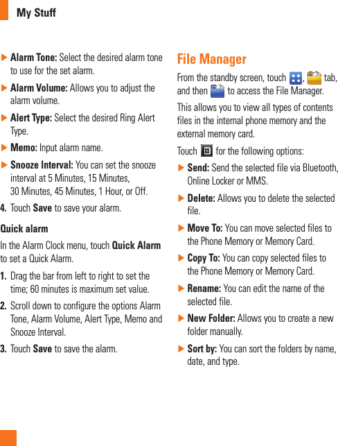 My Stuff ►Alarm Tone: Select the desired alarm tone to use for the set alarm. ►Alarm Volume: Allows you to adjust the alarm volume. ►Alert Type: Select the desired Ring Alert Type. ►Memo: Input alarm name.  ►Snooze Interval: You can set the snooze interval at 5 Minutes, 15 Minutes, 30 Minutes, 45 Minutes, 1 Hour, or Off.4.  Touch Save to save your alarm.Quick alarmIn the Alarm Clock menu, touch Quick Alarm to set a Quick Alarm.1.  Drag the bar from left to right to set the time; 60 minutes is maximum set value.2.  Scroll down to configure the options Alarm Tone, Alarm Volume, Alert Type, Memo and Snooze Interval.3.  Touch Save to save the alarm.File ManagerFrom the standby screen, touch  ,   tab, and then   to access the File Manager.This allows you to view all types of contents files in the internal phone memory and the external memory card. Touch   for the following options: ►Send: Send the selected file via Bluetooth, Online Locker or MMS. ►Delete: Allows you to delete the selected file. ►Move To: You can move selected files to the Phone Memory or Memory Card. ►Copy To: You can copy selected files to the Phone Memory or Memory Card. ►Rename: You can edit the name of the selected file. ►New Folder: Allows you to create a new folder manually.  ►Sort by: You can sort the folders by name, date, and type.