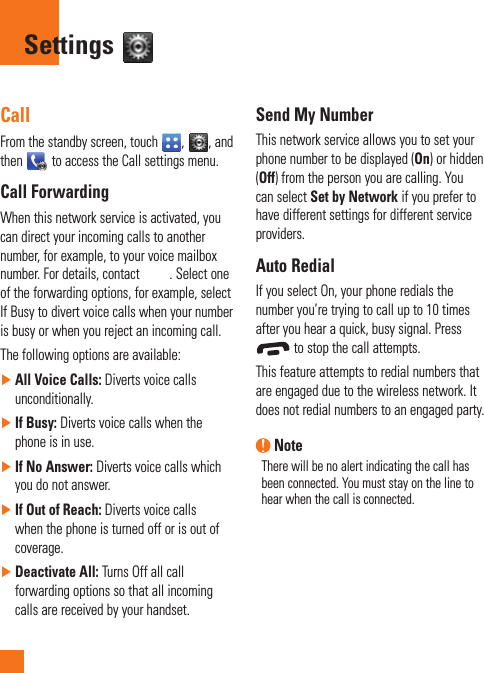 CallFrom the standby screen, touch  ,  , and then   to access the Call settings menu.Call ForwardingWhen this network service is activated, you can direct your incoming calls to another number, for example, to your voice mailbox number. For details, contact  . Select one of the forwarding options, for example, select If Busy to divert voice calls when your number is busy or when you reject an incoming call. The following options are available:  ►All Voice Calls: Diverts voice calls unconditionally.  ►If Busy: Diverts voice calls when the phone is in use. ►If No Answer: Diverts voice calls which you do not answer. ►If Out of Reach: Diverts voice calls when the phone is turned off or is out of coverage. ►Deactivate All: Turns Off all call forwarding options so that all incoming calls are received by your handset.Send My NumberThis network service allows you to set your phone number to be displayed (On) or hidden (Off) from the person you are calling. You can select Set by Network if you prefer to have different settings for different service providers.Auto RedialIf you select On, your phone redials the number you’re trying to call up to 10 times after you hear a quick, busy signal. Press  to stop the call attempts.This feature attempts to redial numbers that are engaged due to the wireless network. It does not redial numbers to an engaged party. NoteThere will be no alert indicating the call has been connected. You must stay on the line to hear when the call is connected.Settings 