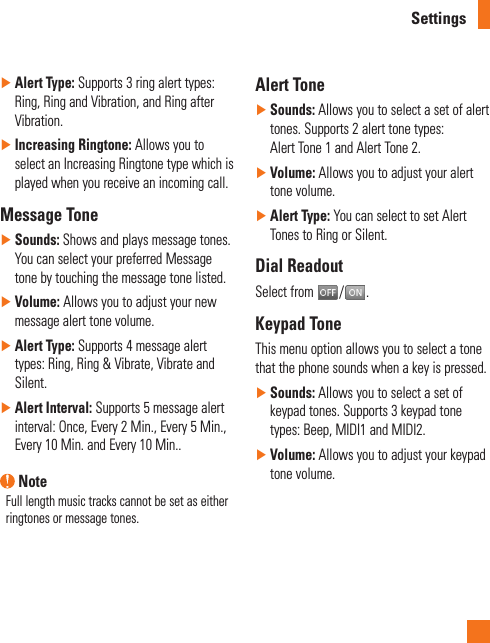 Settings ►Alert Type: Supports 3 ring alert types: Ring, Ring and Vibration, and Ring after Vibration. ►Increasing Ringtone: Allows you to select an Increasing Ringtone type which is played when you receive an incoming call. Message Tone ►Sounds: Shows and plays message tones. You can select your preferred Message tone by touching the message tone listed. ►Volume: Allows you to adjust your new message alert tone volume. ►Alert Type: Supports 4 message alert types: Ring, Ring &amp; Vibrate, Vibrate and Silent. ►Alert Interval: Supports 5 message alert interval: Once, Every 2 Min., Every 5 Min., Every 10 Min. and Every 10 Min.. NoteFull length music tracks cannot be set as either ringtones or message tones.Alert Tone ►Sounds: Allows you to select a set of alert tones. Supports 2 alert tone types:  Alert Tone 1 and Alert Tone 2. ►Volume: Allows you to adjust your alert tone volume. ►Alert Type: You can select to set Alert Tones to Ring or Silent.Dial ReadoutSelect from  / .Keypad ToneThis menu option allows you to select a tone that the phone sounds when a key is pressed.  ►Sounds: Allows you to select a set of keypad tones. Supports 3 keypad tone types: Beep, MIDI1 and MIDI2. ►Volume: Allows you to adjust your keypad tone volume.