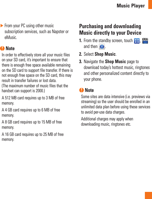 Music Player ►From your PC using other music subscription services, such as Napster or eMusic. NoteIn order to effectively store all your music files on your SD card, it’s important to ensure that there is enough free space available remaining on the SD card to support file transfer. If there is not enough free space on the SD card, this may result in transfer failures or lost data.  (The maximum number of music files that the handset can support is 2000.)A 512 MB card requires up to 3 MB of free memory.A 4 GB card requires up to 6 MB of free memory.A 8 GB card requires up to 15 MB of free memory.A 16 GB card requires up to 25 MB of free memory.Purchasing and downloading Music directly to your Device1.  From the standby screen, touch  ,   and then  .2.  Select Shop Music.3.  Navigate the Shop Music page to download today’s hottest music, ringtones and other personalized content directly to your phone. NoteSome sites are data intensive (i.e. previews via streaming) so the user should be enrolled in an unlimited data plan before using these services to avoid per-use data charges.Additional charges may apply when downloading music, ringtones etc. 