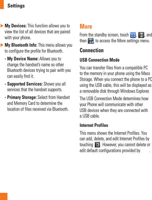 Settings ►My Devices: This function allows you to view the list of all devices that are paired with your phone. ►My Bluetooth Info: This menu allows you to configure the profile for Bluetooth. -  My Device Name: Allows you to change the handset’s name so other Bluetooth devices trying to pair with you can easily find it. -  Supported Services: Shows you all services that the handset supports. -  Primary Storage: Select from Handset and Memory Card to determine the location of files received via Bluetooth.MoreFrom the standby screen, touch  ,  , and then   to access the More settings menu.ConnectionUSB Connection ModeYou can transfer files from a compatible PC to the memory in your phone using the Mass Storage. When you connect the phone to a PC using the USB cable, this will be displayed as a removable disk through Windows Explorer.The USB Connection Mode determines how your Phone will communicate with other USB devices when they are connected with a USB cable.Internet ProfilesThis menu shows the Internet Profiles. You can add, delete, and edit Internet Profiles by touching  . However, you cannot delete or edit default configurations provided by  .