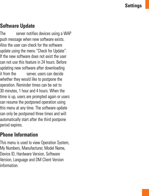 SettingsSoftware UpdateThe   server notifies devices using a WAP push message when new software exists. Also the user can check for the software update using the menu “Check for Update”. If the new software does not exist the user can not use this feature in 24 hours. Before updating new software after downloading it from the   server, users can decide whether they would like to postpone the operation. Reminder times can be set to 30 minutes, 1 hour and 4 hours. When the time is up, users are prompted again or users can resume the postponed operation using this menu at any time. The software update can only be postponed three times and will automatically start after the third postpone period expires.Phone InformationThis menu is used to view Operation System, My Numbers, Manufacturer, Model Name, Device ID, Hardware Version, Software Version, Language and DM Client Version information.