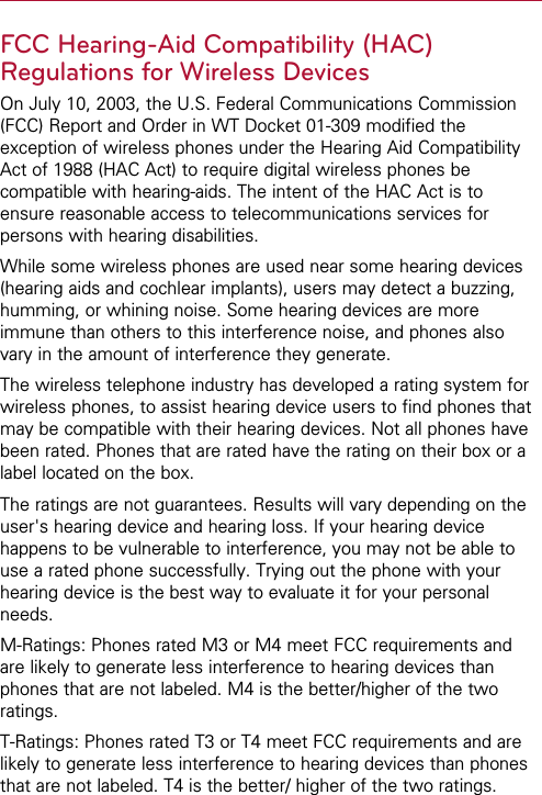 FCC Hearing-Aid Compatibility (HAC)Regulations for Wireless DevicesOn July 10, 2003, the U.S. Federal Communications Commission(FCC) Report and Order in WT Docket 01-309 modified theexception of wireless phones under the Hearing Aid CompatibilityAct of 1988 (HAC Act) to require digital wireless phones becompatible with hearing-aids. The intent of the HAC Act is toensure reasonable access to telecommunications services forpersons with hearing disabilities.While some wireless phones are used near some hearing devices(hearing aids and cochlear implants), users may detect a buzzing,humming, or whining noise. Some hearing devices are moreimmune than others to this interference noise, and phones alsovary in the amount of interference they generate.The wireless telephone industry has developed a rating system forwireless phones, to assist hearing device users to find phones thatmay be compatible with their hearing devices. Not all phones havebeen rated. Phones that are rated have the rating on their box or alabel located on the box.The ratings are not guarantees. Results will vary depending on theuser&apos;s hearing device and hearing loss. If your hearing devicehappens to be vulnerable to interference, you may not be able touse a rated phone successfully. Trying out the phone with yourhearing device is the best way to evaluate it for your personalneeds.M-Ratings: Phones rated M3 or M4 meet FCC requirements andare likely to generate less interference to hearing devices thanphones that are not labeled. M4 is the better/higher of the tworatings.T-Ratings: Phones rated T3 or T4 meet FCC requirements and arelikely to generate less interference to hearing devices than phonesthat are not labeled. T4 is the better/ higher of the two ratings.