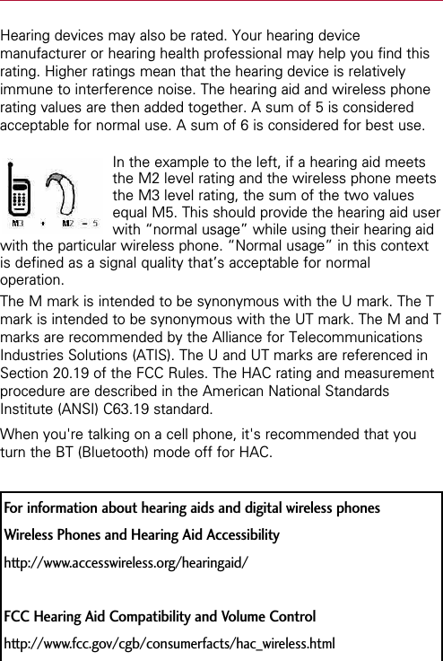 Hearing devices may also be rated. Your hearing devicemanufacturer or hearing health professional may help you find thisrating. Higher ratings mean that the hearing device is relativelyimmune to interference noise. The hearing aid and wireless phonerating values are then added together. A sum of 5 is consideredacceptable for normal use. A sum of 6 is considered for best use.In the example to the left, if a hearing aid meetsthe M2 level rating and the wireless phone meetsthe M3 level rating, the sum of the two valuesequal M5. This should provide the hearing aid userwith “normal usage” while using their hearing aidwith the particular wireless phone. “Normal usage” in this contextis defined as a signal quality that’s acceptable for normaloperation.The M mark is intended to be synonymous with the U mark. The Tmark is intended to be synonymous with the UT mark. The M and Tmarks are recommended by the Alliance for TelecommunicationsIndustries Solutions (ATIS). The U and UT marks are referenced inSection 20.19 of the FCC Rules. The HAC rating and measurementprocedure are described in the American National StandardsInstitute (ANSI) C63.19 standard.When you&apos;re talking on a cell phone, it&apos;s recommended that youturn the BT (Bluetooth) mode off for HAC.For information about hearing aids and digital wireless phonesWireless Phones and Hearing Aid Accessibilityhttp://www.accesswireless.org/hearingaid/FCC Hearing Aid Compatibility and Volume Controlhttp://www.fcc.gov/cgb/consumerfacts/hac_wireless.html