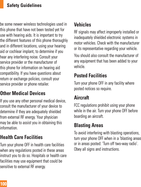 Safety Guidelines100be some newer wireless technologies used in this phone that have not been tested yet for use with hearing aids. It is important to try the different features of this phone thoroughly and in different locations, using your hearing aid or cochlear implant, to determine if you hear any interfering noise. Consult your service provider or the manufacturer of this phone for information on hearing aid compatibility. If you have questions about return or exchange policies, consult your service provider or phone retailer.Other Medical DevicesIf you use any other personal medical device, consult the manufacturer of your device to determine if they are adequately shielded from external RF energy. Your physician may be able to assist you in obtaining this information.Health Care FacilitiesTurn your phone OFF in health care facilities when any regulations posted in these areas instruct you to do so. Hospitals or health care facilities may use equipment that could be sensitive to external RF energy.VehiclesRF signals may affect improperly installed or inadequately shielded electronic systems in motor vehicles. Check with the manufacturer or its representative regarding your vehicle.You should also consult the manufacturer of any equipment that has been added to your vehicle.Posted FacilitiesTurn your phone OFF in any facility where posted notices so require.AircraftFCC regulations prohibit using your phone while in the air. Turn your phone OFF before boarding an aircraft.Blasting AreasTo avoid interfering with blasting operations, turn your phone OFF when in a ‘blasting areas or in areas posted: ‘Turn off two-way radio’. Obey all signs and instructions.